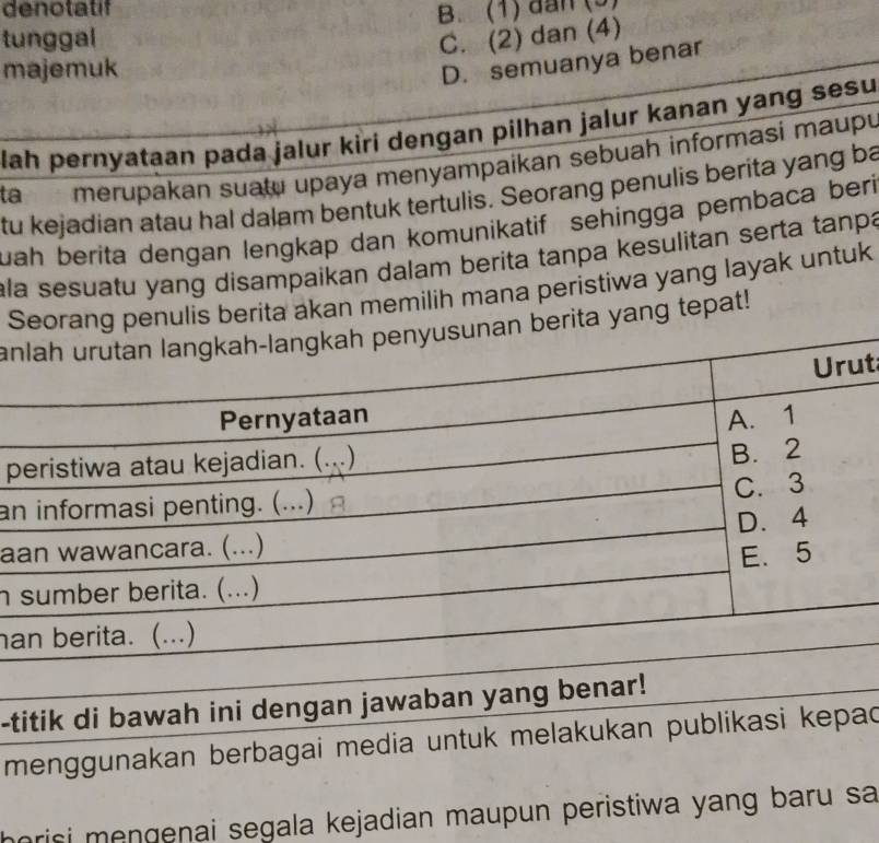 denotatif
tunggal B. (1) đân (9)
C. (2) dan (4)
majemuk
D. semuanya benar
lah pernyataan pada jalur kiri dengan pilhan jalur kanan yang sesu
ta merupakan suatu upaya menyampaikan sebuah informasi maupu
tu kejadian atau hal dalam bentuk tertulis. Seorang penulis berita yang ba
uah berita dengan lengkap dan komunikatif sehingga pembaca beri
ala sesuatu yang disampaikan dalam berita tanpa kesulitan serta tanpa
Serita akan memilih mana peristiwa yang layak untuk
aang tepat!
t
p
an
a
h 
a
-titik di bawah ini dengan jawaban yang benar!
menggunakan berbagai media untuk melakukan publikasi kepac
horisi mengenai segala kejadian maupun peristiwa yang baru sa