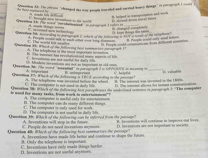 The phrase “changed the way people traveled and carried heavy things” in paragraph I could
be best replaced by _,
A. made life difficult
B. helped in transportation and work
C. brought new inventions to the world D. slowed down travel times
Question 33: The word “revolutionized" in paragraph 3 refers to _.
A. made things worse
B. changed completely
C. invented new technology
D. kept things the same
Question 34: According to paragraph 2, which of the following is NOT a result of the telephone?
A. People could talk to each other over long distances. B. People could only send letters.
C. The world felt smaller.
D. People could communicate from different countries.
Question 35: Which of the following best summarizes paragraph 3?
A. The telephone is the most important invention.
B. The internet has revolutionized many aspects of life.
C. Inventions are not useful for daily life.
D. Modern inventions are not as important as old ones.
Question 36: The word “essential” in paragraph 3 is OPPOSITE in meaning to _ 
A. important B. unimportant C. helpful
D. valuable
Question 37: Which of the following is TRUE according to the passage?
A. The telephone was invented before the wheel. B. The internet was invented in the 1800s.
C. The computer is not used in daily life. D. The internet allows for instant communication.
Question 38: Which of the following best paraphrases the underlined sentence in paragraph 3: “The computer
is used for many tasks, from work to entertainment”?
A. The computer is useful only for entertainment.
B. The computer can do many different things.
C. The computer is only used for work.
D. The computer is not useful in daily life.
Question 39: Which of the following can be inferred from the passage?
A. Inventions will stop in the future. B. Inventions will continue to improve our lives.
C. People do not need inventions anymore. D. Inventions are not important to society.
Question 40: Which of the following best summarizes the passage?
A. Inventions have made life better and continue to shape the future.
B. Only the telephone is important.
C. Inventions have only made things harder.
D. Inventions are not useful anymore.