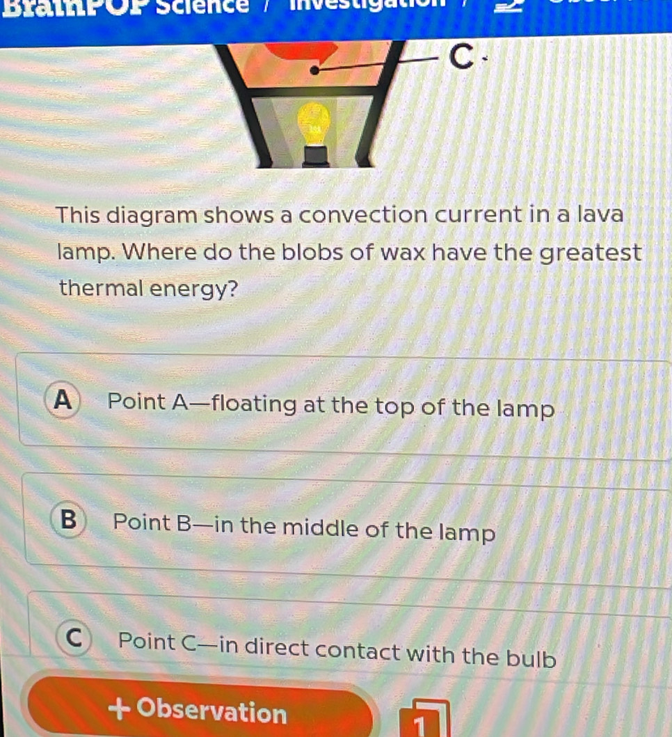 BrathPOP Science / investigatio
C 
This diagram shows a convection current in a lava
lamp. Where do the blobs of wax have the greatest
thermal energy?
A Point A —floating at the top of the lamp
B Point B —in the middle of the lamp
C Point C —in direct contact with the bulb
+ Observation
1