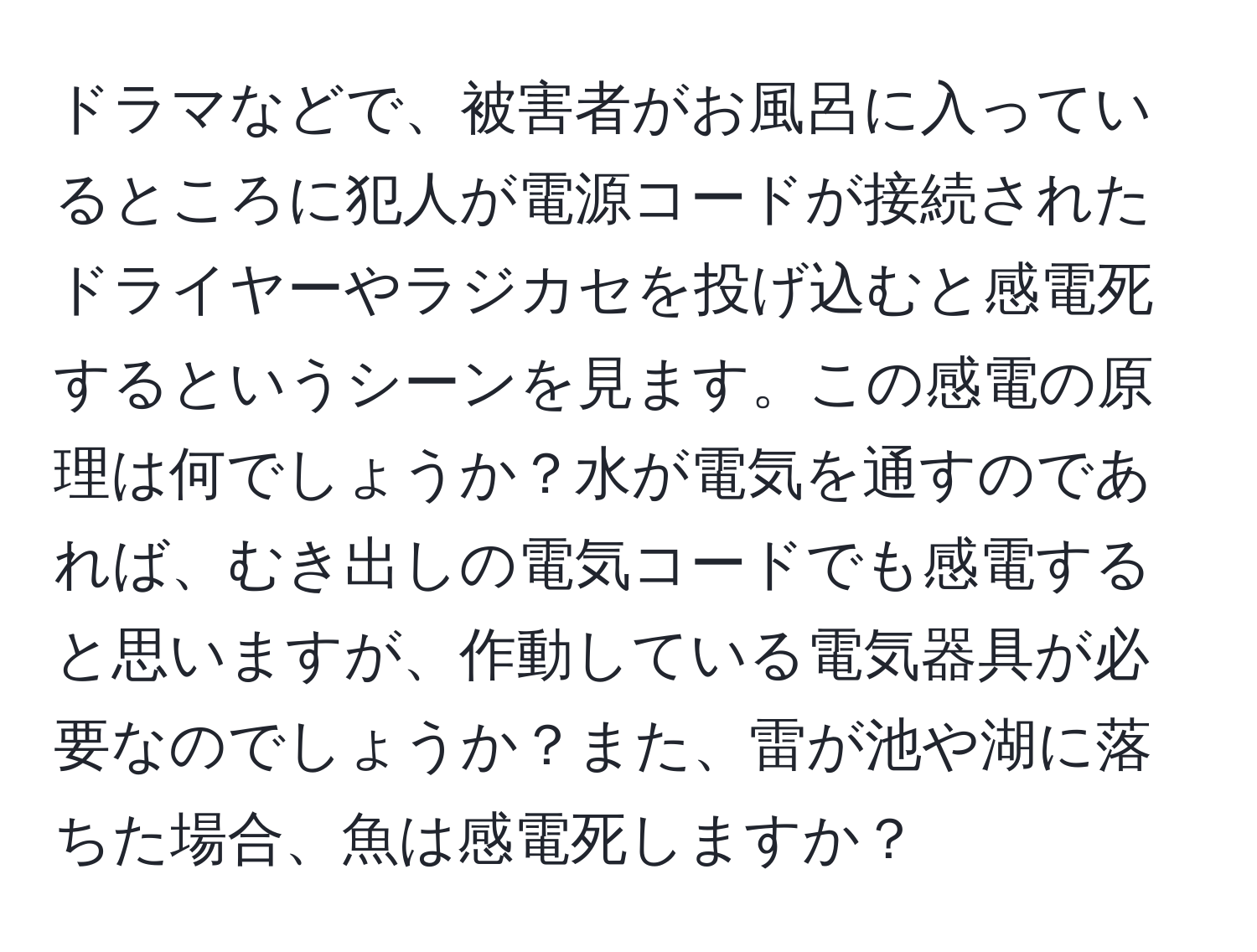 ドラマなどで、被害者がお風呂に入っているところに犯人が電源コードが接続されたドライヤーやラジカセを投げ込むと感電死するというシーンを見ます。この感電の原理は何でしょうか？水が電気を通すのであれば、むき出しの電気コードでも感電すると思いますが、作動している電気器具が必要なのでしょうか？また、雷が池や湖に落ちた場合、魚は感電死しますか？