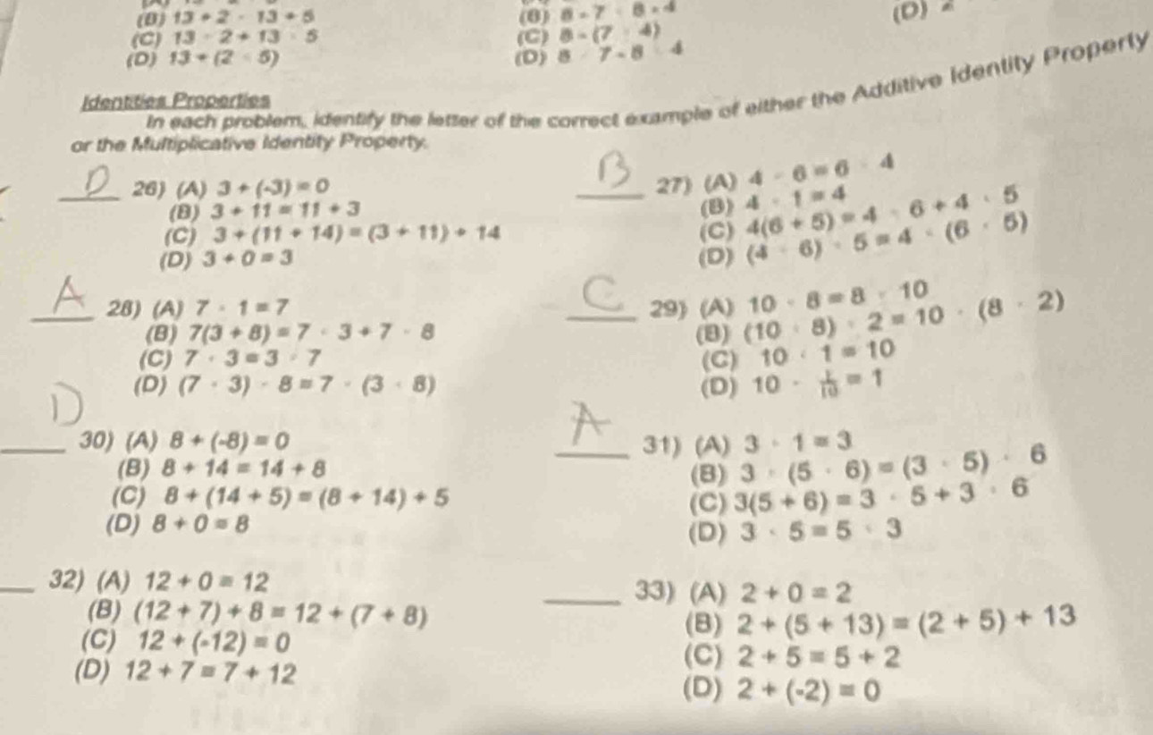 (0) 13+2-13+5 (8) 8=7<8* 4
(C) 13· 2+13· 5 (C) 8-(7-4) (D) a
(D) 13+(2<5) (D) 8· 7-8:4
In each problem, identify the letter of the correct example of either the Additive Identity Properly
Identities Properties
or the Multiplicative Identity Property.
4-6=6-4
_26) (A) 3+(-3)=0 _27) (A) 4· 1=4
(B) 3+11=11+3 (B)
(C) 3+(11+14)=(3+11)+14 (C) 4(6+5)=4· 6+4· 5
(D) 3+0=3 (D) (4· 6)· 5=4· (6· 5)
_28) (A) 7· 1=7 _29) (A) (10· 8)· 2=10· (8· 2) 10· 8=8· 10
(B) 7(3+8)=7· 3+7· 8 (B)
(C) 7· 3=3· 7 (C) 10· 1=10
(D) (7· 3)· 8=7· (3· 8) (D) 10·  1/10 =1
_30) (A) 8+(-8)=0 _31) (A) 3· (5· 6)=(3· 5)· 6 3· 1=3
(B) 8+14=14+8 (B)
(C) 8+(14+5)=(8+14)+5 (C) 3(5+6)=3· 5+3· 6
(D) 8+0=8
(D) 3· 5=5· 3
_32) (A) 12+0=12 _33) (A) 2+0=2
(B) (12+7)+8=12+(7+8) (B) 2+(5+13)=(2+5)+13
(C) 12+(-12)=0 2+5=5+2
(D) 12+7=7+12
(C)
(D) 2+(-2)=0