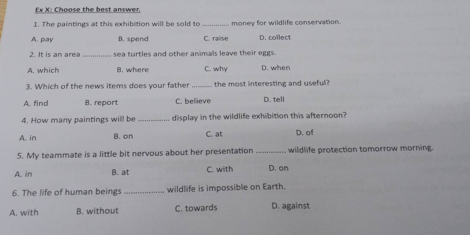 Ex X: Choose the best answer.
1. The paintings at this exhibition will be sold to _money for wildlife conservation.
A. pay B. spend C. raise D. collect
2. It is an area _sea turtles and other animals leave their eggs.
A. which B. where C. why D. when
3. Which of the news items does your father _the most interesting and useful?
A. find B. report C. believe D. tell
4. How many paintings will be _display in the wildlife exhibition this afternoon?
A. in B. on C. at
D. of
5. My teammate is a little bit nervous about her presentation _wildlife protection tomorrow morning.
C. with
A. in B. at D. on
6. The life of human beings _wildlife is impossible on Earth.
A. with B. without C. towards
D. against