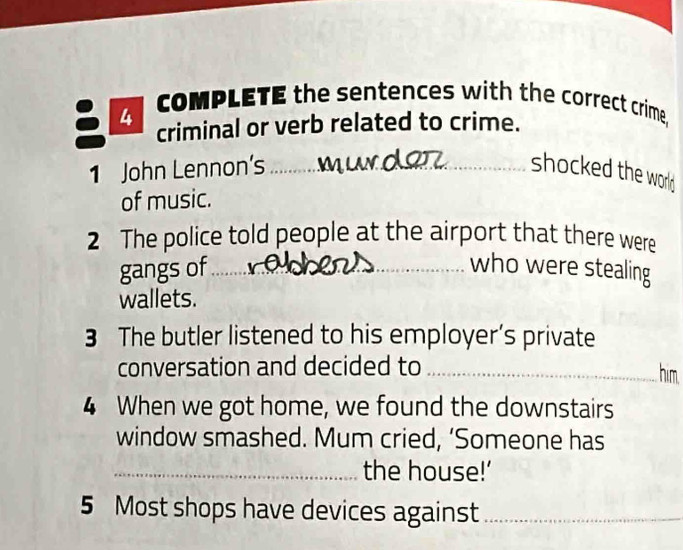 coMPLETE the sentences with the correct crime. 
I I criminal or verb related to crime. 
1 John Lennon's_ shocked the world 
of music. 
2 The police told people at the airport that there were 
gangs of …_ 
who were stealing 
wallets. 
3 The butler listened to his employer’s private 
conversation and decided to _him. 
4 When we got home, we found the downstairs 
window smashed. Mum cried, ‘Someone has 
_the house!’ 
5 Most shops have devices against_