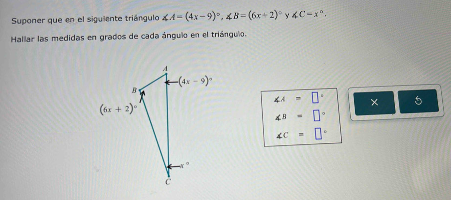 Suponer que en el siguiente triángulo ∠ A=(4x-9)^circ ,∠ B=(6x+2)^circ  y ∠ C=x°.
Hallar las medidas en grados de cada ángulo en el triángulo.
∠ A=□° ×
∠ B=□°
∠ C=□°