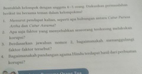 Bentuklah kelompok dengan anggota 4 - 5 orang. Diskusikan permasalahan 
berikut ini bersama teman dalam kelompokmu! 
1. Menurut pendapat kalian, seperti apa hubungan antara Catur Purusa 
Artha dan Catur Asrama? 
2. Apa saja faktor yang menyebabkan seseorang terdorong melakukan 
korupsi? 
3. Berdasarkan jawaban nomor 2, bagaimanakah menanggulangi 
faktor-faktor tersebut? 
4. Bagaimanakah pandangan agama Hindu terdapat hasil dari perbuatan 
korupsi?