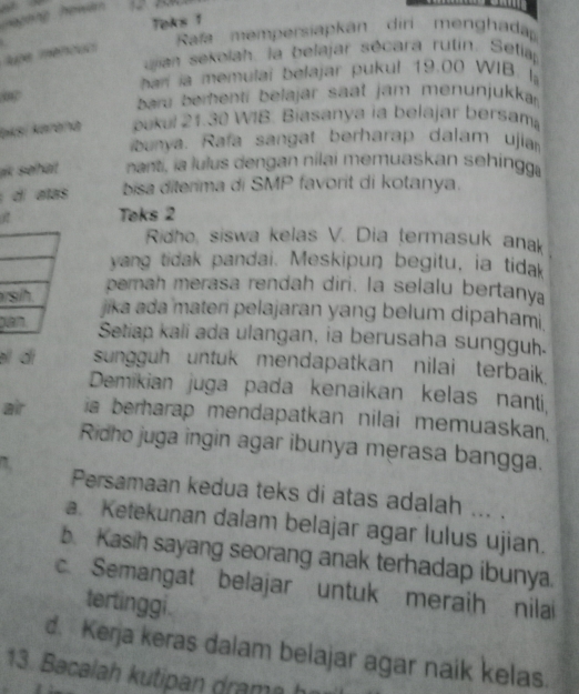 ageng ho wan 
Teks 1
Rafa mempersiapkan diri menghadap
tupe mencuc 
ujian sekolah. la belajar sécara rutin. Setia
hari ia memulai belajar pukul 19.00 WIB. Ia
0
bar berenti belajar saat jam menunjukka
aksi karəna bukul 21.30 WIB. Biasanya ia belajar bersama
banya. Rafa sangat berharap dalam ujia
ak shät nant, ia lulus dengan nilai memuaskan sehingga
di atas bisa diterima di SMP favorit di kotanya.
Toks 2
Ridho, siswa kelas V. Dia termasuk ana
yang tidak pandai. Meskipun begitu, ia tidak
r pernah merasa rendah diri. la selalu bertanya
jika ada materi pelajaran yang belum dipahami
pSetiap kali ada ulangan, ia berusaha sungguh.
əl di sungguh untuk mendapatkan nilai terbaik 
Demikian juga pada kenaikan kelas nanti,
air ia berharap mendapatkan nilai memuaskan.
Ridho juga ingin agar ibunya merasa bangga.
1 Persamaan kedua teks di atas adalah ... .
a. Ketekunan dalam belajar agar lulus ujian.
b. Kasih sayang seorang anak terhadap ibunya.
c. Semangat belajar untuk meraih nilai
tertinggi.
d. Kerja keras dalam belajar agar naik kelas.
13. Bacalah kutipan d a