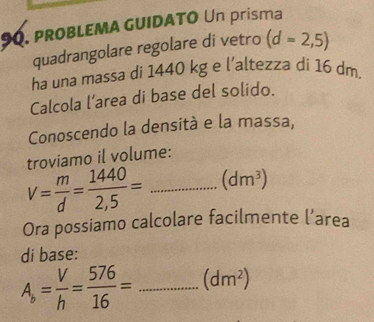 proBLEMA GUIDATO Un prisma 
quadrangolare regolare di vetro (d=2,5)
ha una massa di 1440 kg e l’altezza di 16 dm. 
Calcola l’area di base del solido. 
Conoscendo la densità e la massa, 
troviamo il volume: 
_ v= m/d = 1440/2,5 =
(dm^3)
Ora possiamo calcolare facilmente l’area 
di base:
A_b= V/h = 576/16 = _
(dm^2)