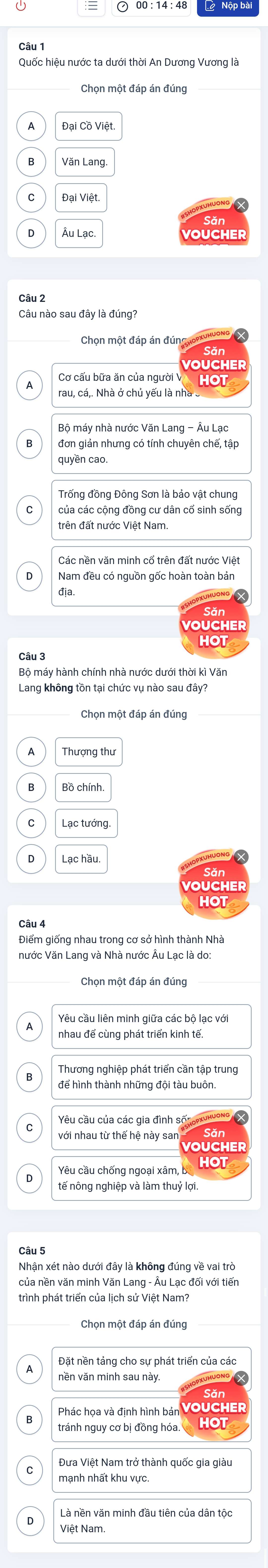 Quốc hiệu nước ta dưới thời An Dương Vương là
Chọn một đáp án đúng
Văn Lang
Đại Việt.
Âu Lạc
Câu nào sau đây là đúng?
Chọn một đáp án đún
OUCHER
Cơ cấu bữa ăn của người V
rau, cá,. Nhà ở chủ yếu là nhà.
Bộ máy nhà nước Văn Lang - Âu Lạc
8 đơn giản nhưng có tính chuyên chế, tập
quyền cao
Trống đồng Đông Sơn là bảo vật chung
của các cộng đồng cư dân cổ sinh sống
trên đất nước Việt Nam.
Các nền văn minh cổ trên đất nước Việt
。 Nam đều có nguồn gốc hoàn toàn bản
địa.
Bộ máy hành chính nhà nước dưới thời kì Văn
Lang không tồn tại chức vụ nào sau đây?
Chọn một đáp án đúng
Thượng thu
Lạc tướng.
0 Lạc hầu
Điểm giống nhau trong cơ sở hình thành Nhà
nước Văn Lang và Nhà nước Âu Lạc là do:
Chọn một đáp án đúng
Yêu cầu liên minh giữa các bộ lạc với
nhau đế cùng phát triển kinh tế.
Thương nghiệp phát triển cần tập trung
để hình thành những đội tàu buôn.
Yêu cầu của các gia đình số:
với nhau từ thế hệ này san
Yêu cầu chống ngoại xâm, b HOt
tế nông nghiệp và làm thuỷ lợi.
Nhân xét nào dưới đây là không đúng về vai trò
của nền văn minh Văn Lang - Âu Lạc đối với tiến
trình phát triển của lịch sử Việt Nam?
Chọn một đáp án đúng
Đặt nền tảng cho sự phát triển của các
vền văn minh sau này.
Phác họa và định hình bản VOUCHER
tránh nguy cơ bị đồng hóa. HOT
Đưa Việt Nam trở thành quốc gia giàu
manh nhất khu vực.
Là nền văn minh đầu tiên của dân tộc
D Việt Nam.