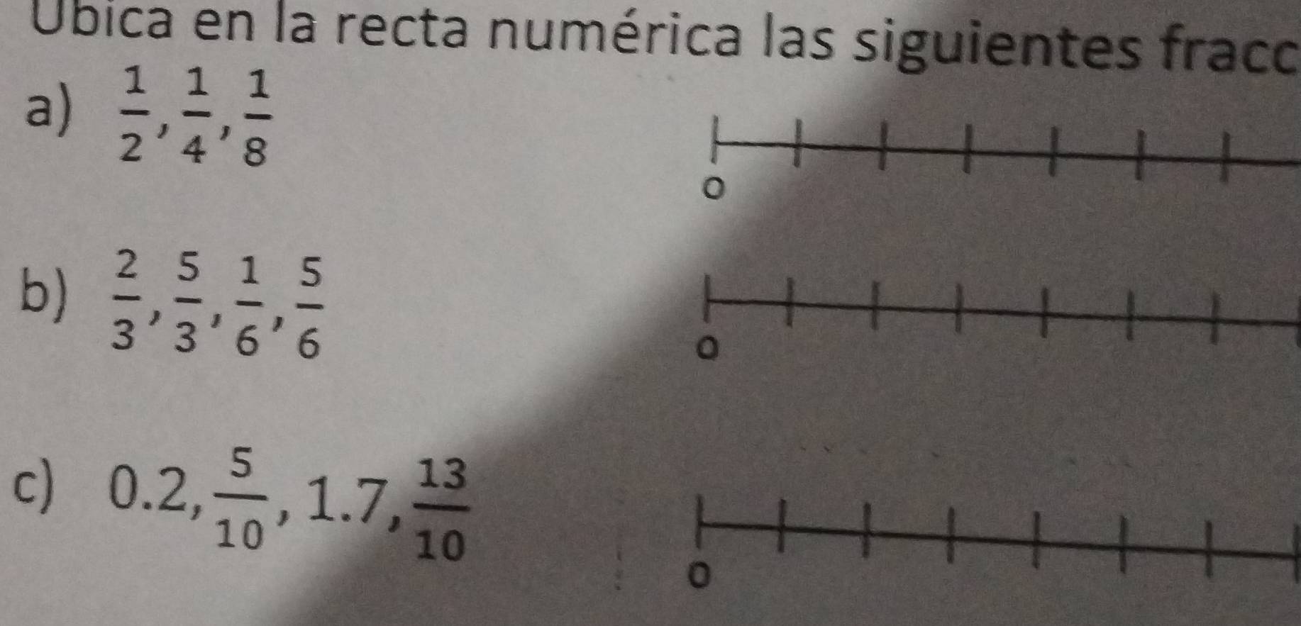 Úbica en la recta numérica las siguientes fraco 
a)  1/2 ,  1/4 ,  1/8 
b)  2/3 ,  5/3 ,  1/6 ,  5/6 
c) 0.2,  5/10 , 1.7,  13/10 