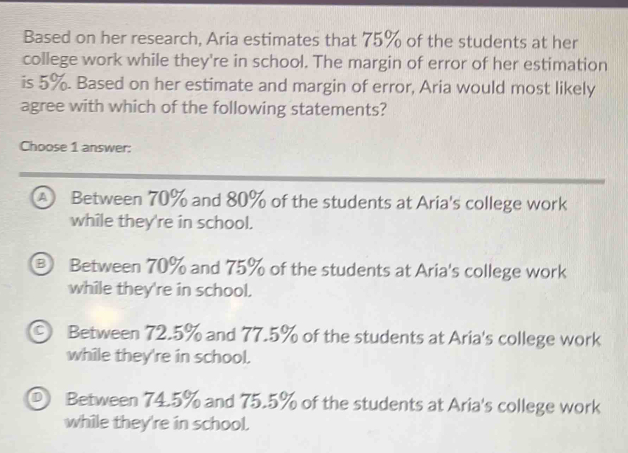 Based on her research, Aria estimates that 75% of the students at her
college work while they're in school. The margin of error of her estimation
is 5%. Based on her estimate and margin of error, Aria would most likely
agree with which of the following statements?
Choose 1 answer:
A Between 70% and 80% of the students at Aria's college work
while they're in school.
③ Between 70% and 75% of the students at Aria's college work
while they're in school.
© Between 72.5% and 77.5% of the students at Aria's college work
while they're in school.
D Between 74.5% and 75.5% of the students at Aria's college work
while they're in school.