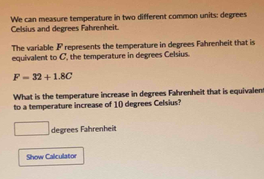 We can measure temperature in two different common units: degrees
Celsius and degrees Fahrenheit. 
The variable F represents the temperature in degrees Fahrenheit that is 
equivalent to C, the temperature in degrees Celsius.
F=32+1.8C
What is the temperature increase in degrees Fahrenheit that is equivalent 
to a temperature increase of 10 degrees Celsius?
degrees Fahrenheit 
Show Calculator