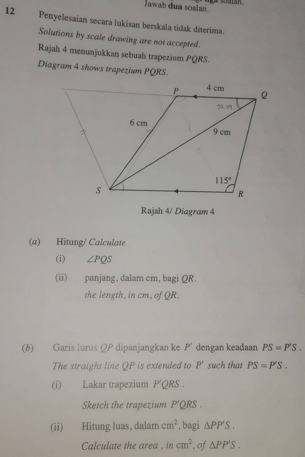 uga soalan.
Jawab dua soalan.
12 Penyelesaian secara lukisan berskala tidak diterima.
Solutions by scale drawing are not accepted.
Rajah 4 menunjukkan sebuah trapezium PQRS.
Diagram 4 shows trapezium PQRS.
Rajah 4/ Diagram 4
(a) Hitung/ Calculate
(i) ∠ PQS
(ii) panjang, dalam cm, bagi QR.
the length, in cm, of QR.
(b) Garis lurus QP dipanjangkan ke P' dengan keadaan PS=P'S.
The straight line QP is extended to P' such that PS=P'S.
(i) Lakar trapezium P'QRS.
Sketch the trapezium P'QRS.
(ii) Hitung luas, dalam cm^2 , bagi △ PP'S.
Calculate the area , in cm^2 , of △ PP'S.