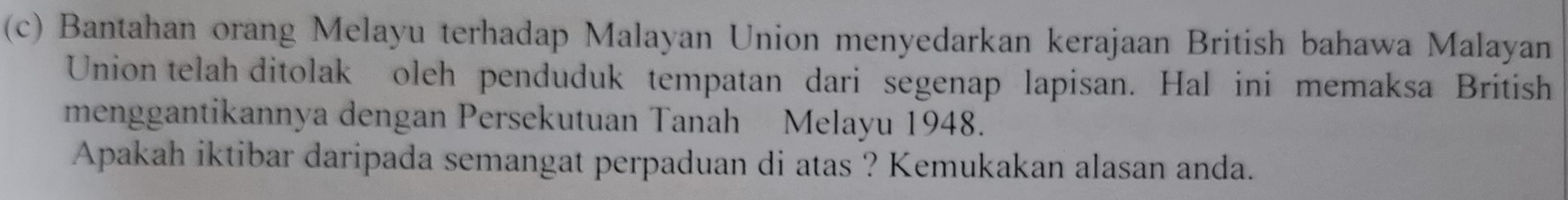 Bantahan orang Melayu terhadap Malayan Union menyedarkan kerajaan British bahawa Malayan 
Union telah ditolak oleh penduduk tempatan dari segenap lapisan. Hal ini memaksa British 
menggantikannya dengan Persekutuan Tanah Melayu 1948. 
Apakah iktibar daripada semangat perpaduan di atas ? Kemukakan alasan anda.