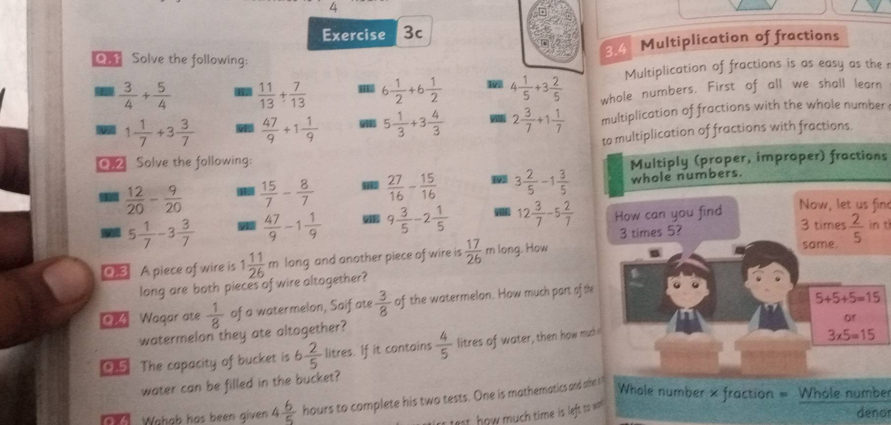 3.4 Multiplication of fractions
Q.1 Solve the following:
Multiplication of fractions is as easy as the r
 3/4 + 5/4 
 11/13 + 7/13  I 6 1/2 +6 1/2  4 1/5 +3 2/5  whole numbers. First of all we shall learn
1 1/7 +3 3/7 
 47/9 +1 1/9 
5 1/3 +3 4/3 
2 3/7 +1 1/7  multiplication of fractions with the whole number
to multiplication of fractions with fractions.
Q.2 Solve the following:
Multiply (proper, improper) fractions
 12/20 - 9/20 
 15/7 - 8/7 
 27/16 - 15/16 
3 2/5 -1 3/5 
whole numbers.
12 3/7 -5 2/7  How can you find
Now, let us find
5 1/7 -3 3/7 
 47/9 -1 1/9   9 3/5 -2 1/5  3 times in t
3 times 5?
0.3 A piece of wire is 1 11/26 m long and another piece of wire is  17/26 m long, How same.  2/5 
long are both pieces of wire altogether?
04 Waqar ate  1/8  of a watermelon, Saif ate  3/8  of the watermelon. How much part of the
5+5+5=15
or
watermelon they ate altogether?
05 The capacity of bucket is 6 2/5  litres. If it contains  4/5  litres of water, then how much I
3* 5=15
water can be filled in the bucket?
Wahab has been given 4 6/5  hours to complete his two tests. One is mathematics and afke !
Whole number × fraction = Whole number
test, how much time is left to wal
denor