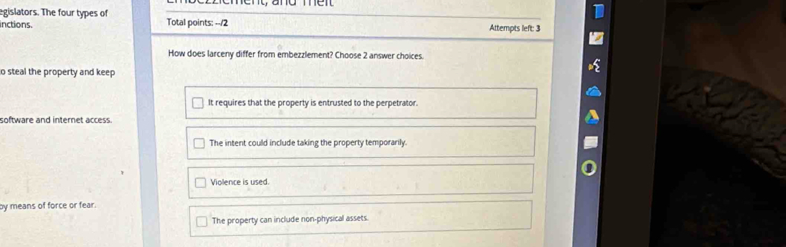 ent, and mer
egislators. The four types of
inctions. Total points: --/ 2 Attempts left: 3
How does larceny differ from embezzlement? Choose 2 answer choices.
o steal the property and keep
It requires that the property is entrusted to the perpetrator.
software and internet access.
The intent could include taking the property temporarily.
Violence is used.
by means of force or fear.
The property can include non-physical assets.