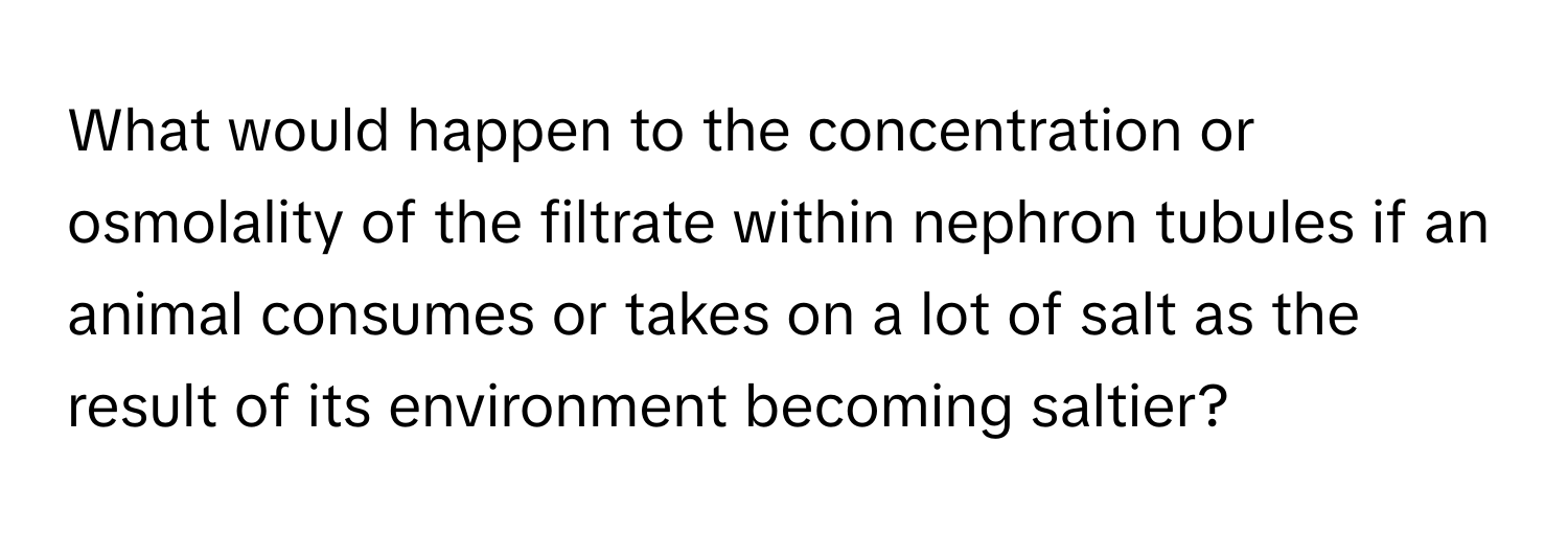 What would happen to the concentration or osmolality of the filtrate within nephron tubules if an animal consumes or takes on a lot of salt as the result of its environment becoming saltier?