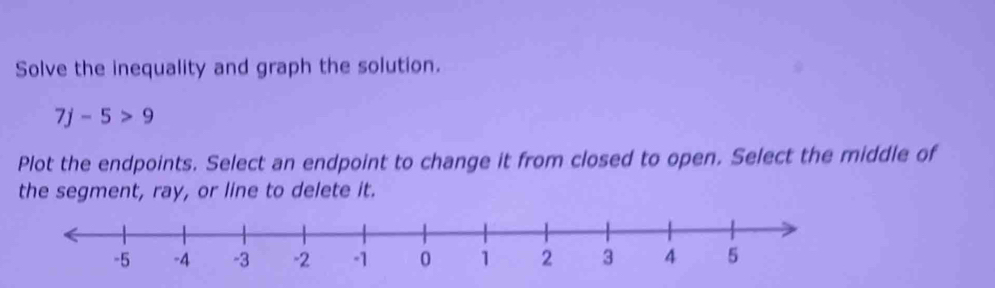 Solve the inequality and graph the solution.
7j-5>9
Plot the endpoints. Select an endpoint to change it from closed to open. Select the middle of 
the segment, ray, or line to delete it.