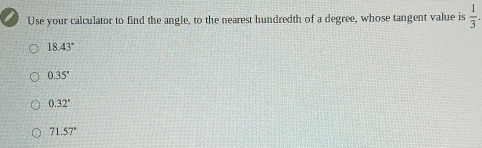 Use your calculator to find the angle, to the nearest hundredth of a degree, whose tangent value is  1/3 .
18.43°
0.35'
0.32°
71.57°