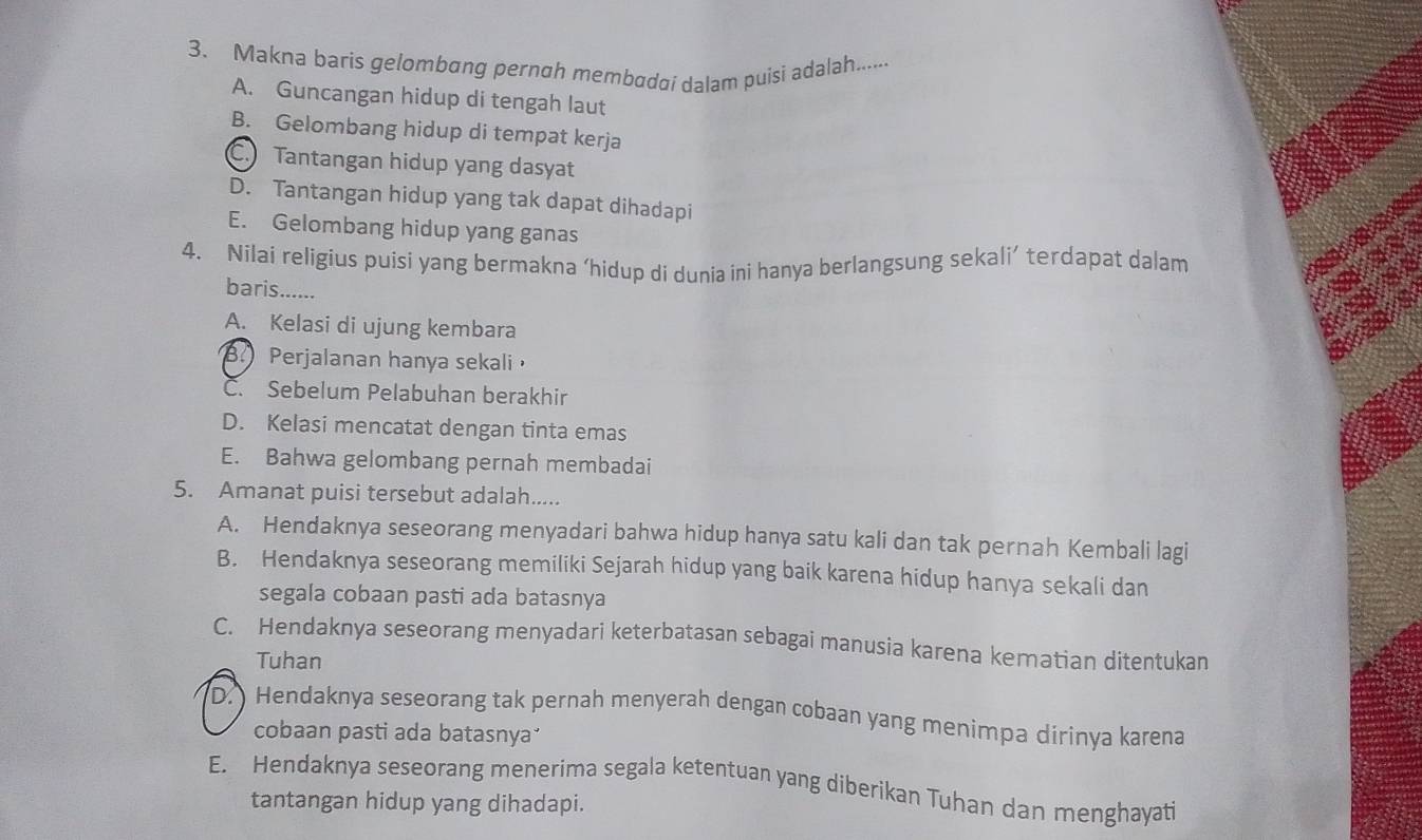 Makna baris gelombɑng pernah membadai dalam puisi adalah.......
A. Guncangan hidup di tengah laut
B. Gelombang hidup di tempat kerja
C. Tantangan hidup yang dasyat
D. Tantangan hidup yang tak dapat dihadapi
E. Gelombang hidup yang ganas
4. Nilai religius puisi yang bermakna ‘hidup di dunia ini hanya berlangsung sekali’ terdapat dalam
baris.......
A. Kelasi di ujung kembara
B. Perjalanan hanya sekali
C. Sebelum Pelabuhan berakhir
D. Kelasi mencatat dengan tinta emas
E. Bahwa gelombang pernah membadai
5. Amanat puisi tersebut adalah.....
A. Hendaknya seseorang menyadari bahwa hidup hanya satu kali dan tak pernah Kembali lagi
B. Hendaknya seseorang memiliki Sejarah hidup yang baik karena hidup hanya sekali dan
segala cobaan pasti ada batasnya
C. Hendaknya seseorang menyadari keterbatasan sebagai manusia karena kematian ditentukan
Tuhan
D. Hendaknya seseorang tak pernah menyerah dengan cobaan yang menimpa dirinya karena
cobaan pasti ada batasnya
E. Hendaknya seseorang menerima segala ketentuan yang diberikan Tuhan dan menghayati
tantangan hidup yang dihadapi.