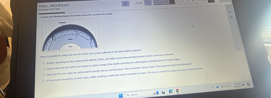 HALL, NICHOLAS 4 of 30 < 1 2 3 5 6
Geology Unit Test
ine the following diagram that shows convection currents in the mantle.
How is it possible for rising heat from the Earth's core to move soid rock in the asthenosphere upwards?
Seafloor spreading has been observed the Atlantic, Pacific, and Indian oceans demonstrating thermal transfer convection movement.
Intense heat from the Earth's core results in a phase change in the mantle converting the asthenosphere and lithosphere into liquid magma.
Heat from the core makes the asthenosphere ductile, viscous, and less dense. Then convection currents make it flow upwards towards the lithosphere.
At convergent boundaries, tectonic plates collide resulting in subduction and/or mountain formation. This process formed the Andes mountains in South America
9°1672613.4 BSQ AM
Q Search
