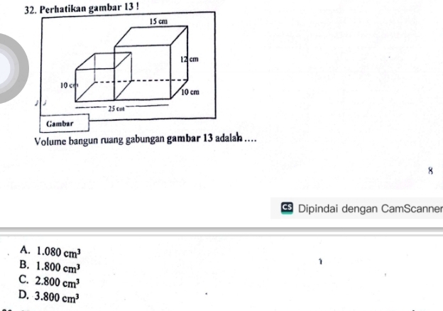 Perhatikan gambar 13 !
Gambar
Volume bangun ruang gabungan gambar 13 adalah ....
Dipindai dengan CamScanner
A. 1.080cm^3
B. 1.800cm^3
C. 2.800cm^3
D. 3.800cm^3