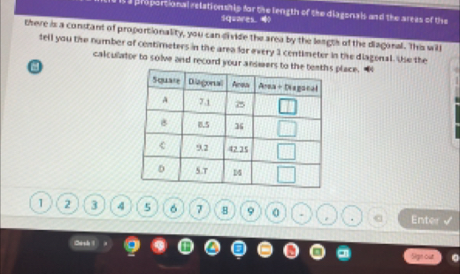 it a proportional relationship for the length of the diagonals and the areas of the
squares ？
there is a constant of proportionality, you can divide the area by the leagts of the diagonal. This will
tell you the number of centimeters in the area for every 1 centimeter in the diagonal. Ve the
calculator to solve and record your answers to  place.
1 2 3 4 5 6 7 8 9 0 Enter
.
Chrse
Sige out