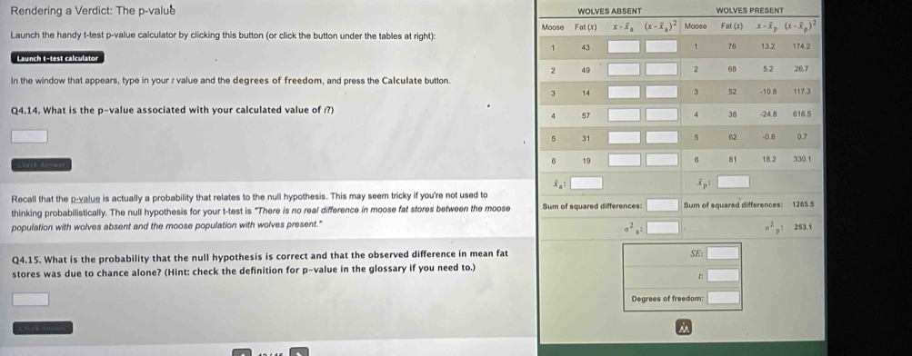 Rendering a Verdict: The p-value WOLVES ABSENTWOLVES PRESENT
Launch the handy t-test p-value calculator by clicking this button (or click the button under the tables at right): 
Launch t-test calculator
In the window that appears, type in your r value and the degrees of freedom, and press the Calculate button.
Q4.14. What is the p-value associated with your calculated value of ?)
Lhack Anrwar 
Recall that the p-value is actually a probability that relates to the null hypothesis. This may seem tricky if you're not used to
thinking probabilistically. The null hypothesis for your t-test is "There is no real difference in moose fat stores between the moose
population with wolves absent and the moose population with wolves present."
sigma^2_a:□^(a^2)p^:
Q4.15. What is the probability that the null hypothesis is correct and that the observed difference in mean fat SE: 253.1
stores was due to chance alone? (Hint: check the definition for p-value in the glossary if you need to.)
□
Degrees of freedom: □
Cha r k Anm