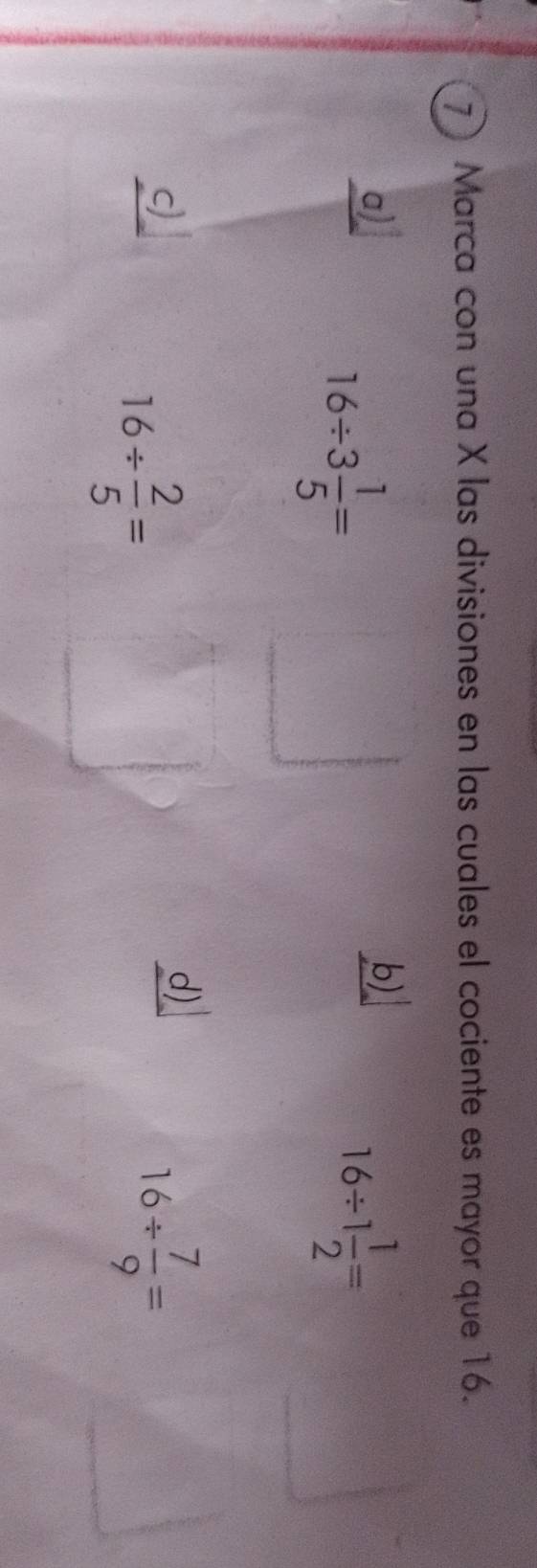 Marca con una X las divisiones en las cuales el cociente es mayor que 16.
a)
16/ 3 1/5 =
b)
16/ 1 1/2 =
c)
16/  2/5 =
d)
16/  7/9 =