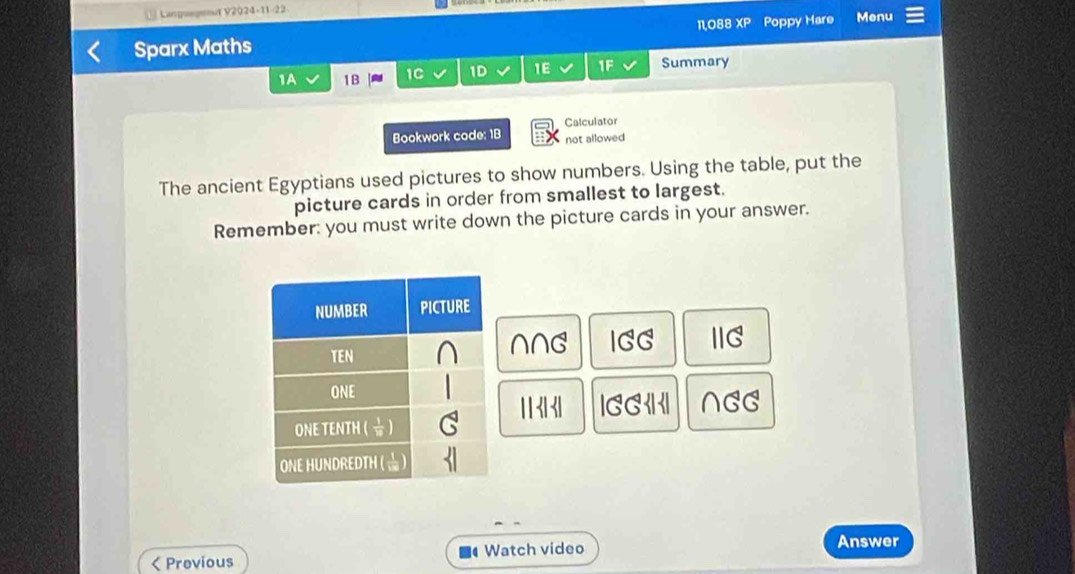 Languegeout V2024-11-22
Sparx Maths 11,088 XP Poppy Hare Menu
1A 1B 1C 1D 1E 1F Summary
Calculator
Bookwork code: 1B not allowed
The ancient Egyptians used pictures to show numbers. Using the table, put the
picture cards in order from smallest to largest.
Remember: you must write down the picture cards in your answer.
NNG IGG IIG
31° beginvmatrix GG∠ I ∩ GG < Provious Watch video Answer