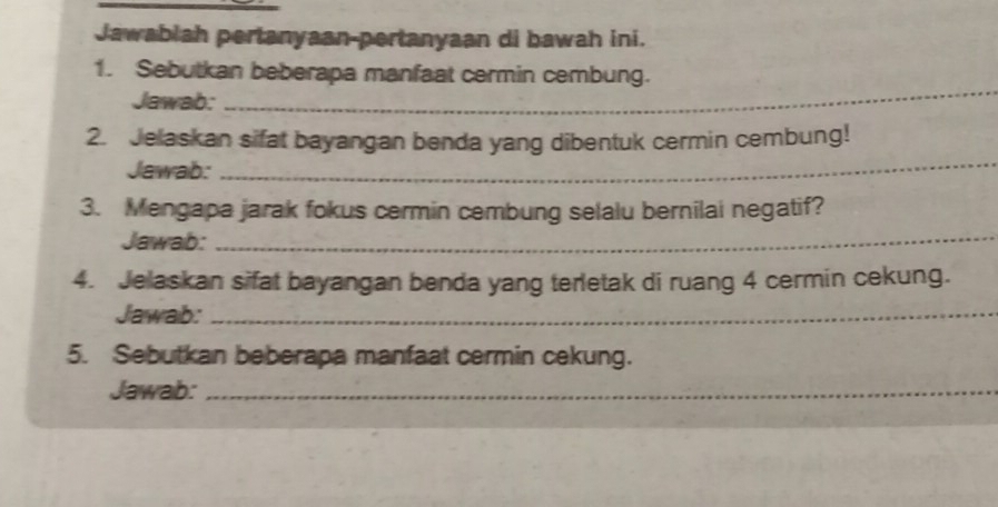 Jawablah pertanyaan-pertanyaan di bawah ini. 
_ 
1. Sebutkan beberapa manfaat cermin cembung. 
Jawab: 
2. Jelaskan sifat bayangan benda yang dibentuk cermin cembung! 
Jawab: 
_ 
3. Mengapa jarak fokus cermin cembung selalu bernilai negatif? 
Jawab:_ 
4. Jelaskan sifat bayangan benda yang terletak di ruang 4 cermin cekung. 
Jawab:_ 
5. Sebutkan beberapa manfaat cermin cekung. 
Jawab:_