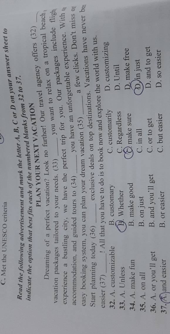 Met the UNESCO criteria
Read the following advertisement and mark the letter A, B, C or D on your answer sheet to
indicate the option that best fits each of the numbered blanks from 32 to 37.
PLAN YOUR NEXT VACATION
Dreaming of a perfect vacation? Look no further! Our travel agency offers (32)_
vacation packages tailored to your needs. (33) you want to relax on a tropical beach 
experience a bustling city, we have the perfect trip for you. Our packages include fligh
accommodation, and guided tours to (34) you have an unforgettable experience. With ₀
easy booking system, you can plan your dream vacation (35) a few clicks. Don't miss o
Start planning today (36) exclusive deals on top destinations. Vacations have never be
easier (37) ! All that you have to do is to book now and explore the world with us.
32. A. customizable B. customary C. customarily D. customizing
33. A. Unless B. Whether C. Regardless D. Until
34. A. make fun B. make good O make sure D. make free
35. A. on all B. on just C. in all D in just
36. A. or you’ll get B. and you’ll get C. or to get D. and to get
37. A. and easier B. or easier C. but easier D. so easier