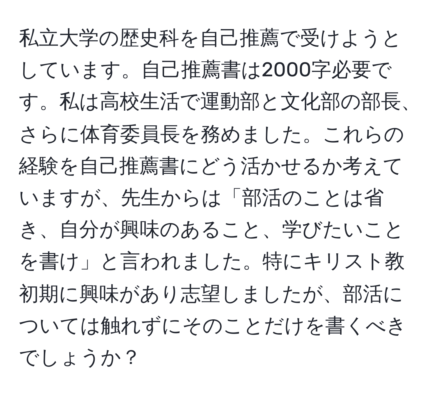 私立大学の歴史科を自己推薦で受けようとしています。自己推薦書は2000字必要です。私は高校生活で運動部と文化部の部長、さらに体育委員長を務めました。これらの経験を自己推薦書にどう活かせるか考えていますが、先生からは「部活のことは省き、自分が興味のあること、学びたいことを書け」と言われました。特にキリスト教初期に興味があり志望しましたが、部活については触れずにそのことだけを書くべきでしょうか？