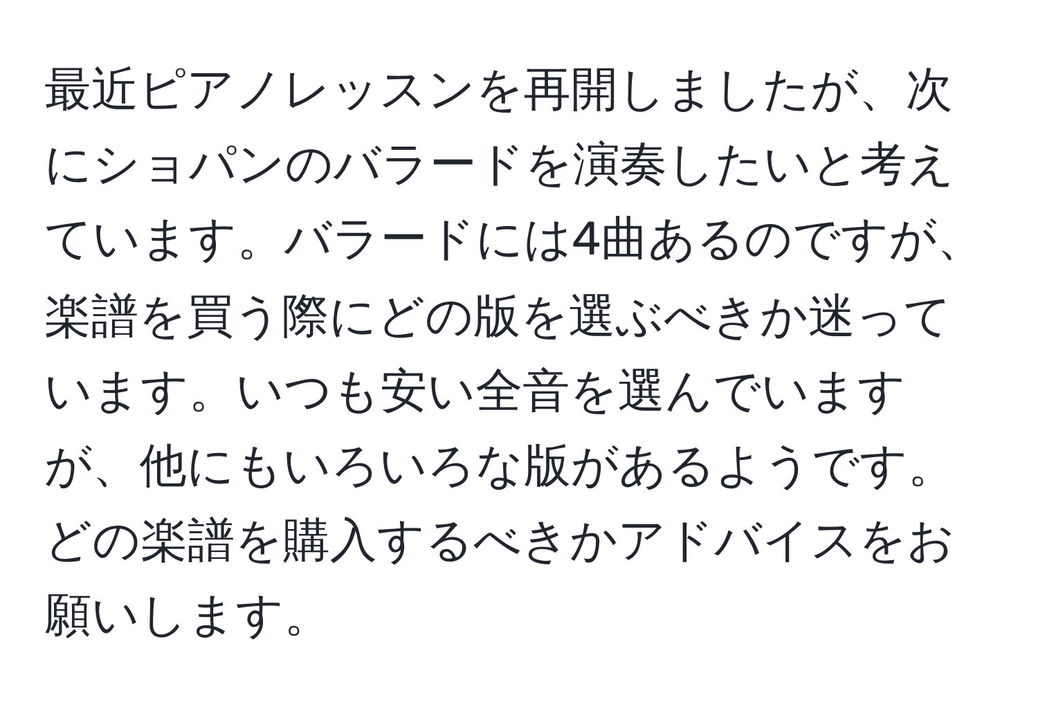 最近ピアノレッスンを再開しましたが、次にショパンのバラードを演奏したいと考えています。バラードには4曲あるのですが、楽譜を買う際にどの版を選ぶべきか迷っています。いつも安い全音を選んでいますが、他にもいろいろな版があるようです。どの楽譜を購入するべきかアドバイスをお願いします。