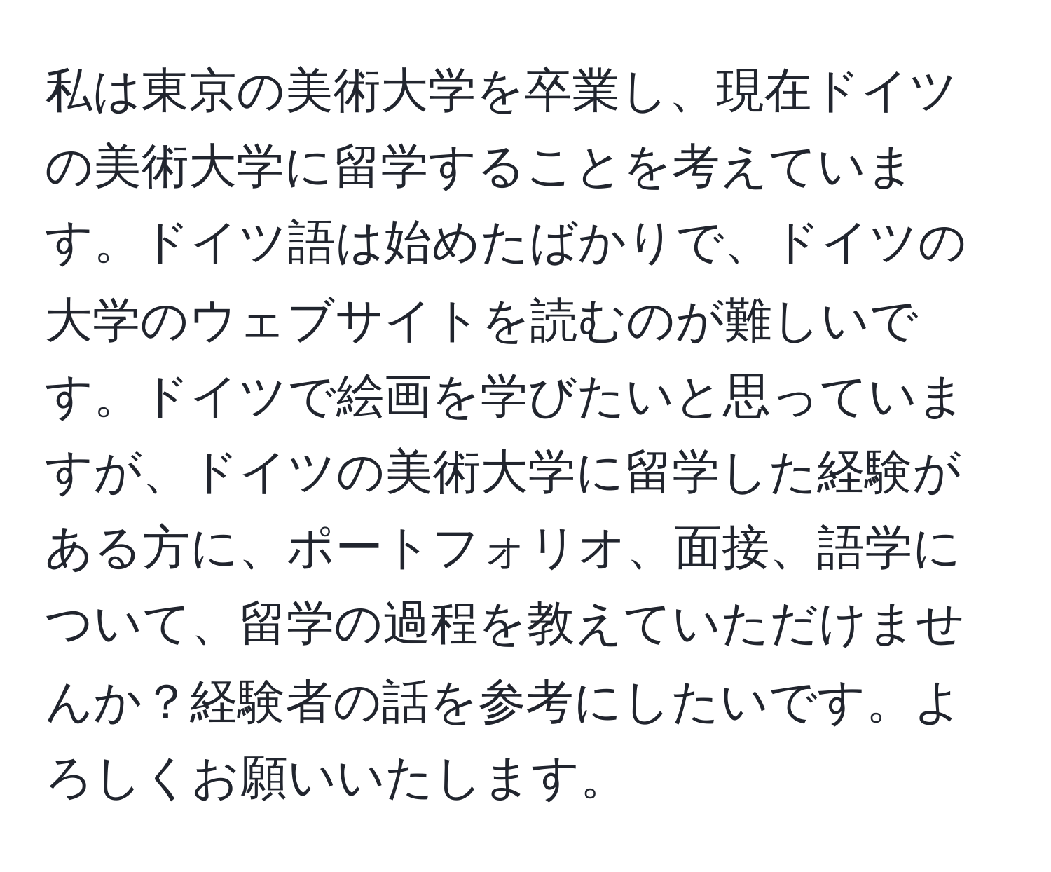 私は東京の美術大学を卒業し、現在ドイツの美術大学に留学することを考えています。ドイツ語は始めたばかりで、ドイツの大学のウェブサイトを読むのが難しいです。ドイツで絵画を学びたいと思っていますが、ドイツの美術大学に留学した経験がある方に、ポートフォリオ、面接、語学について、留学の過程を教えていただけませんか？経験者の話を参考にしたいです。よろしくお願いいたします。