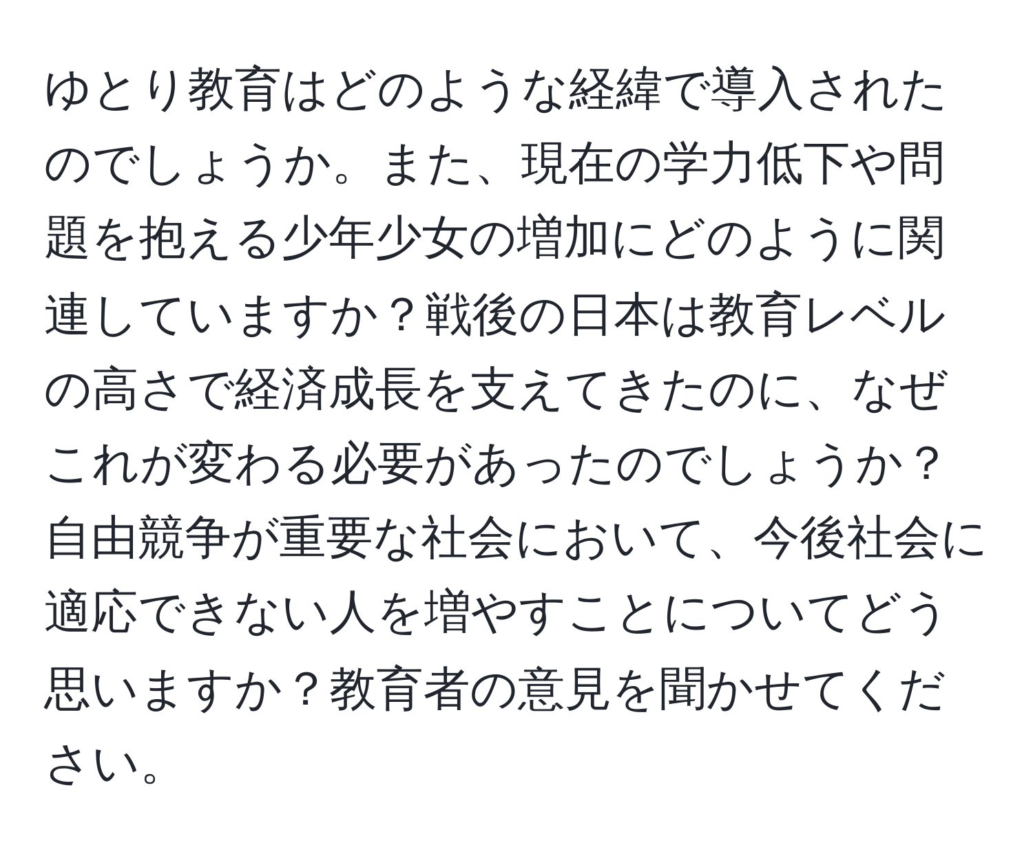 ゆとり教育はどのような経緯で導入されたのでしょうか。また、現在の学力低下や問題を抱える少年少女の増加にどのように関連していますか？戦後の日本は教育レベルの高さで経済成長を支えてきたのに、なぜこれが変わる必要があったのでしょうか？自由競争が重要な社会において、今後社会に適応できない人を増やすことについてどう思いますか？教育者の意見を聞かせてください。