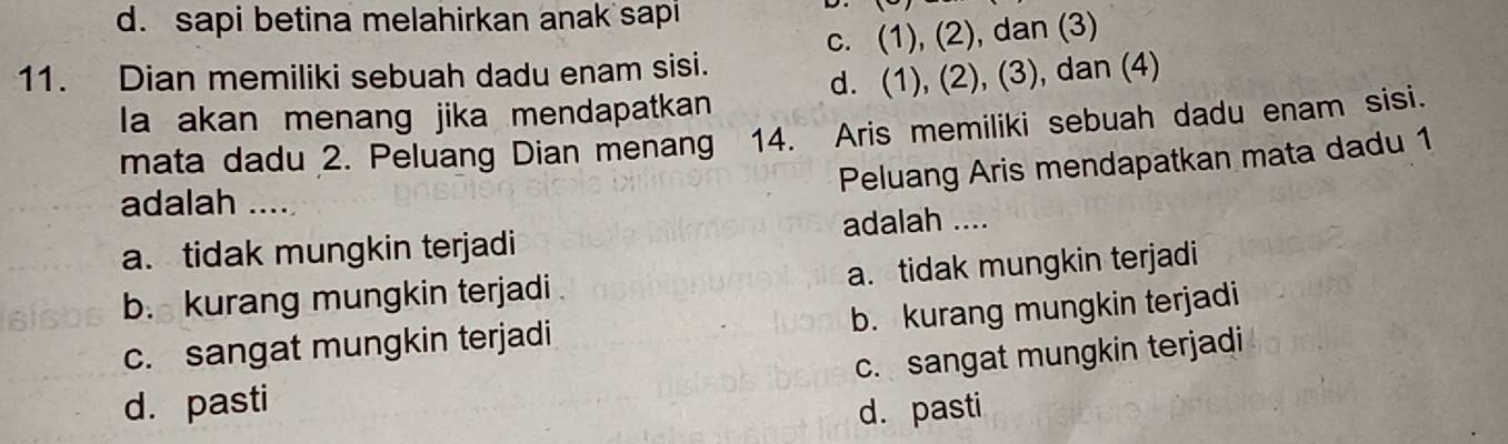 d. sapi betina melahirkan anak sapi
11. Dian memiliki sebuah dadu enam sisi. c. (1), (2), dan (3)
la akan menang jika mendapatkan d. (1), (2), (3), dan (4)
mata dadu 2. Peluang Dian menang 14. Aris memiliki sebuah dadu enam sisi.
Peluang Aris mendapatkan mata dadu 1
adalah ....
a. tidak mungkin terjadi adalah ....
b. kurang mungkin terjadi a. tidak mungkin terjadi
c. sangat mungkin terjadi b. kurang mungkin terjadi
c. sangat mungkin terjadi
d. pasti
d. pasti