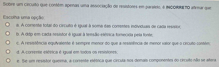 Sobre um circuito que contém apenas uma associação de resistores em paralelo, é INCORRETO afirmar que:
Escolha uma opção:
a. A corrente total do circuito é igual à soma das correntes individuais de cada resistor;
b. A ddp em cada resistor é igual à tensão elétrica fornecida pela fonte;
c. A resistência equivalente é sempre menor do que a resistência de menor valor que o circuito contém;
d. A corrente elétrica é igual em todos os resistores;
e. Se um resistor queima, a corrente elétrica que circula nos demais componentes do circuito não se altera.