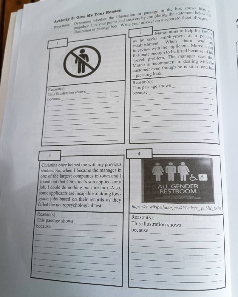 Activity 5: Give Me Your Reason 
Directions: Determine whether the illustration or passage in the box shows bias o 
orejudice. Cite your points and answers by completing the statement below the 
illustration or passage box. Write your answer on a separate sheet of paper 
2 Marco aims to help his famil 
1 as he seeks employment at a popula r 
establishment. When there was an 
interview with the applicants, Marco is not 
fortunate enough to be hired because of his 
speech problem. The manager sees that 
Marco is incompetent in dealing with the 
customer even though he is smart and ha 
a pleasing look. 
Reason(s): Reason(s):_ 
_ 
This illustration shows _This passage shows 
because 
_ 
because 
_ 
_ 
_ 
_ 
_ 
_ 
_ 
_ 
_ 
_ 
_ 
_ 
_ 
_ 
_ 
3 
4 
Christina once helped me with my previous 
studies. So, when I became the manager in Thham 
one of the largest companies in town and I 
found out that Christina’s son applied for a 
job, I could do nothing but hire him. Also, ALL GENDER 
some applicants are incapable of doing low- RESTROOM 
grade jobs based on their records as they 
failed the neuropsychological test. https://en.wikipedia.org/wiki/Unisex_public_toilet 
Reason(s): Reason(s): 
_ 
This passage shows_ This illustration shows 
_ 
_ 
because_ because 
_ 
_ 
_ 
_ 
_ 
_ 
_ 
_ 
_ 
_ 
_ 
_ 
_