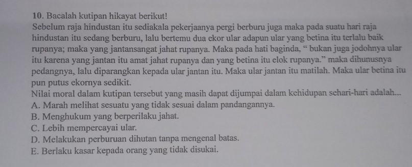 Bacalah kutipan hikayat berikut!
Sebelum raja hindustan itu sediakala pekerjaanya pergi berburu juga maka pada suatu hari raja
hindustan itu sedang berburu, lalu bertemu dua ekor ular adapun ular yang betina itu terlalu baik
rupanya; maka yang jantansangat jahat rupanya. Maka pada hati baginda, “ bukan juga jodohnya ular
itu karena yang jantan itu amat jahat rupanya dan yang betina itu elok rupanya.” maka dihunusnya
pedangnya, lalu diparangkan kepada ular jantan itu. Maka ular jantan itu matilah. Maka ular betina itu
pun putus ekornya sedikit.
Nilai moral dalam kutipan tersebut yang masih dapat dijumpai dalam kehidupan sehari-hari adalah...
A. Marah melihat sesuatu yang tidak sesuai dalam pandangannya.
B. Menghukum yang berperilaku jahat.
C. Lebih mempercayai ular.
D. Melakukan perburuan dihutan tanpa mengenal batas.
E. Berlaku kasar kepada orang yang tidak disukai.