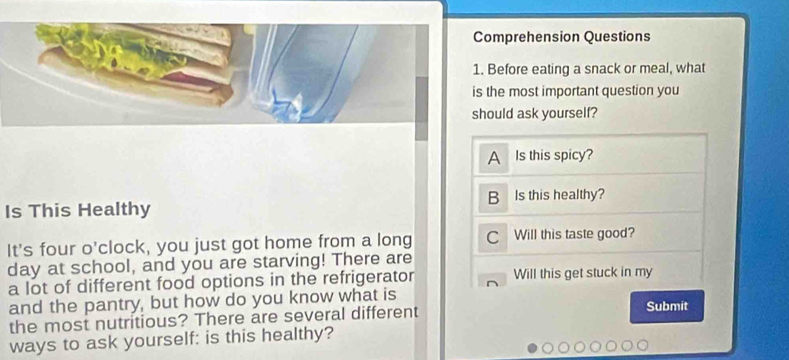 Comprehension Questions 
1. Before eating a snack or meal, what 
is the most important question you 
should ask yourself? 
A Is this spicy? 
B 
Is This Healthy Is this healthy? 
It's four o'clock, you just got home from a long C Will this taste good? 
day at school, and you are starving! There are 
a lot of different food options in the refrigerator Will this get stuck in my 
and the pantry, but how do you know what is Submit 
the most nutritious? There are several different 
ways to ask yourself: is this healthy?