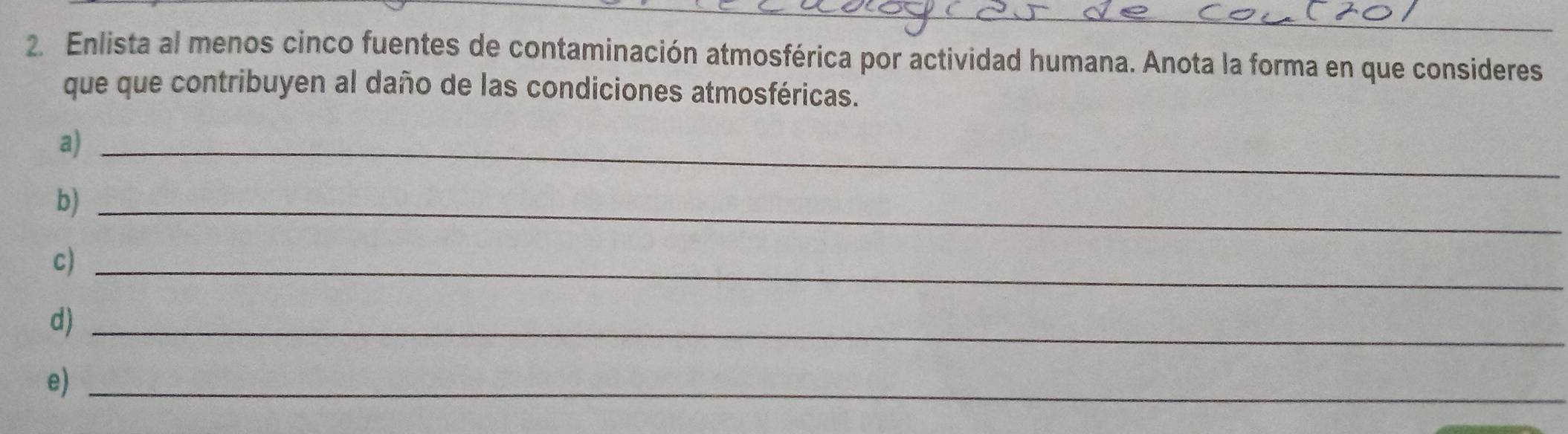 Enlista al menos cinco fuentes de contaminación atmosférica por actividad humana. Anota la forma en que consideres 
que que contribuyen al daño de las condiciones atmosféricas. 
a)_ 
b)_ 
c)_ 
d)_ 
e)_