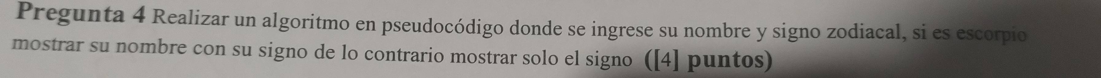 Pregunta 4 Realizar un algoritmo en pseudocódigo donde se ingrese su nombre y signo zodiacal, si es escorpio 
mostrar su nombre con su signo de lo contrario mostrar solo el signo ([4] puntos)