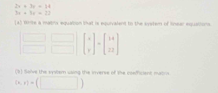 2x+3y=14
3x+5y=22
(a) Write a matrix equation that is equivalent to the system of linear equations.
(b) Solve the system using the inverse of the coefficient matrix.
(x,y)=(□ )