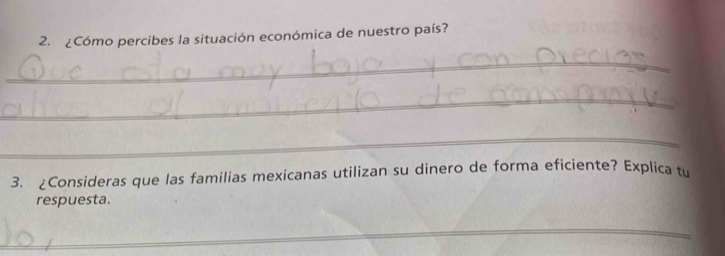 ¿Cómo percibes la situación económica de nuestro país? 
_ 
_ 
_ 
3. ¿Consideras que las familias mexicanas utilizan su dinero de forma eficiente? Explica tu 
respuesta. 
_