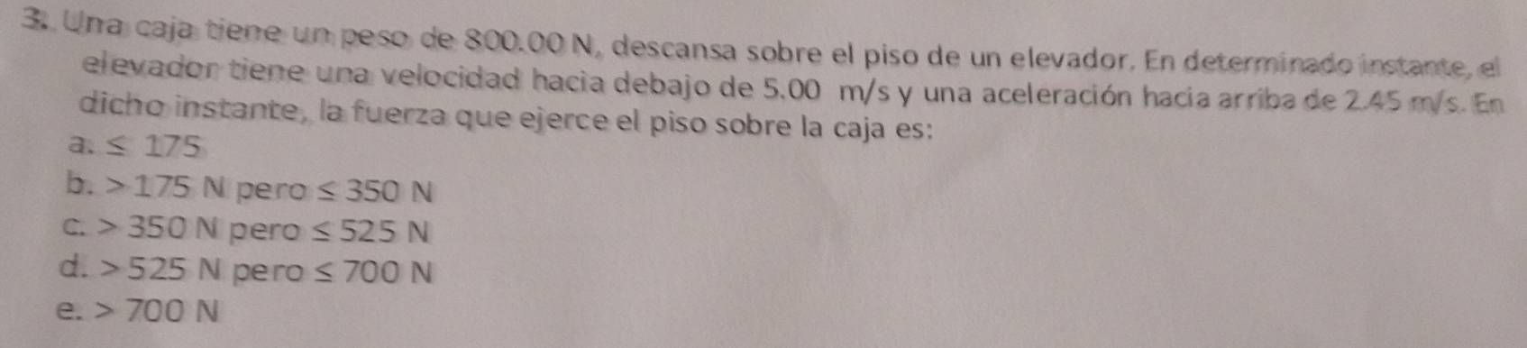 Una caja tiene un peso de 800.00 N, descansa sobre el piso de un elevador. En determinado instante, el
elevador tiene una velocidad hacia debajo de 5,00 m/s y una aceleración hacía arriba de 2.45 m/s. En
dicho instante, la fuerza que ejerce el piso sobre la caja es:
a. ≤ 175
b. 175N pero ≤ 350N
C. 350N pero ≤ 525N
d. 525N pero ≤ 700N
e. 700N