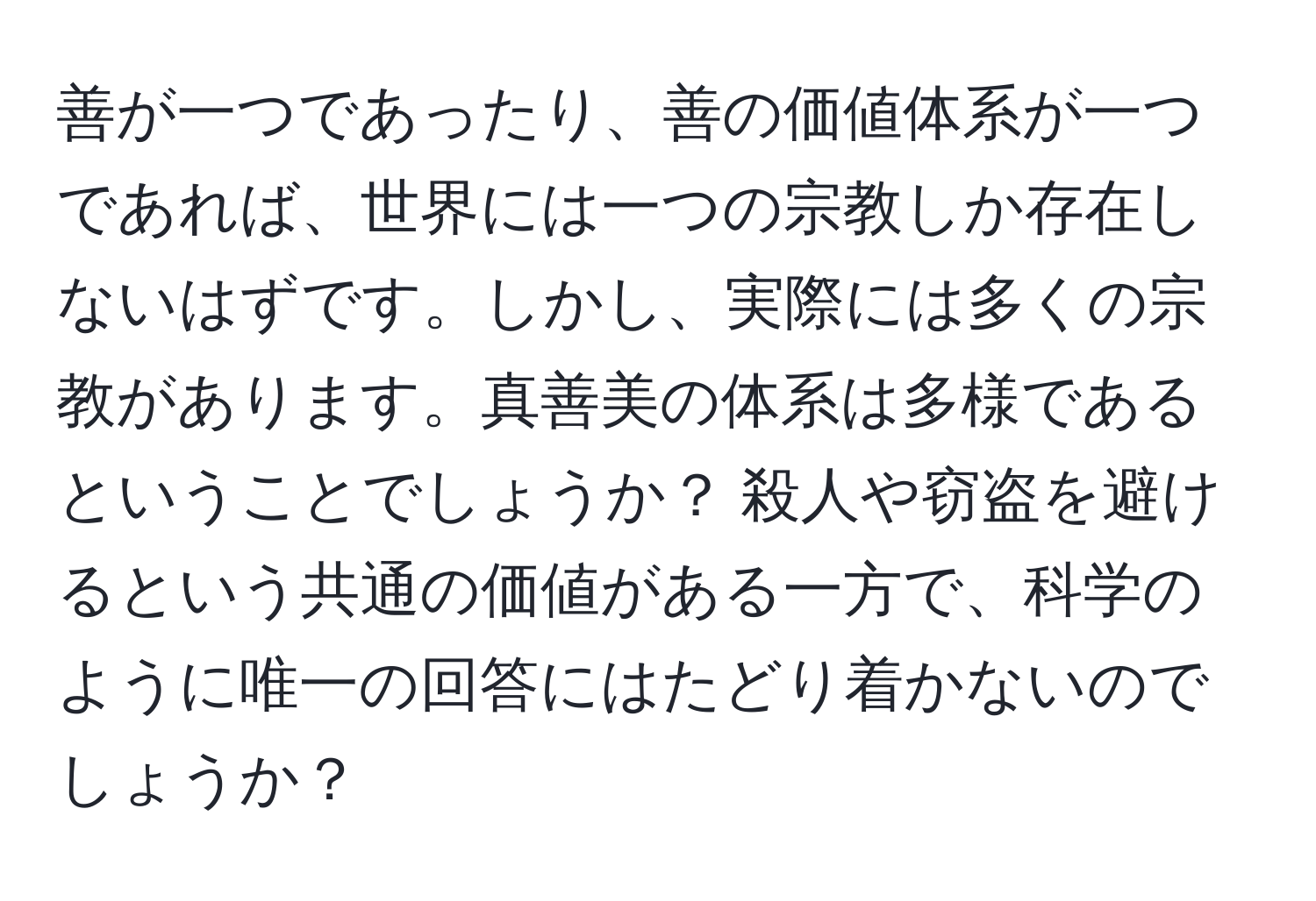 善が一つであったり、善の価値体系が一つであれば、世界には一つの宗教しか存在しないはずです。しかし、実際には多くの宗教があります。真善美の体系は多様であるということでしょうか？ 殺人や窃盗を避けるという共通の価値がある一方で、科学のように唯一の回答にはたどり着かないのでしょうか？