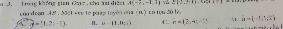 Trong không gian Oxyz , cho hai điểm A(-2;-1;3) và B(0;3;1) Gội (& ) là mậ
của đoạn AB. Một vec tơ pháp tuyến của (α) có tọa độ là:
A. n=(1;2;-1). B. vector n=(1;0;1). C. vector n=(2;4;-1). D. vector n=(-1;1;2). 
kính mặt cầu (