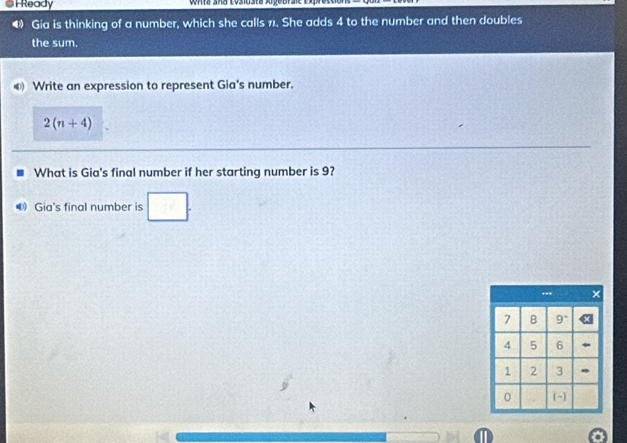 Ready WAta aña Losiusta Algebraić Exp 
Gia is thinking of a number, which she calls 1. She adds 4 to the number and then doubles 
the sum. 
Write an expression to represent Gia's number.
2(n+4)
What is Gia's final number if her starting number is 9? 
● Gia's final number is □.