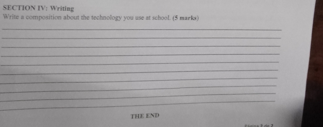 SECTION IV: Writing 
Write a composition about the technology you use at school. (5 marks) 
_ 
_ 
_ 
_ 
_ 
_ 
_ 
_ 
_ 
_ 
THE END 
Página 2 de 2