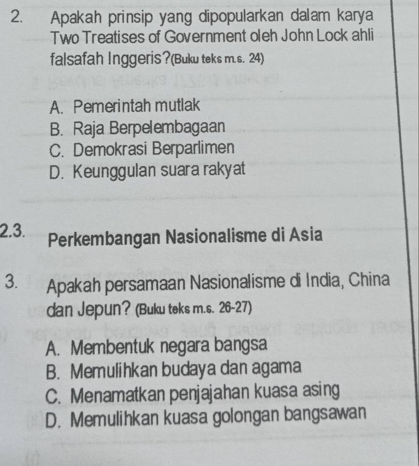 Apakah prinsip yang dipopularkan dalam karya
Two Treatises of Government oleh John Lock ahli
falsafah Inggeris?(Buku teks m.s. 24)
A. Pemerintah mutlak
B. Raja Berpelembagaan
C. Demokrasi Berparlimen
D. Keunggulan suara rakyat
2.3.
Perkembangan Nasionalisme di Asia
3. Apakah persamaan Nasionalisme di India, China
dan Jepun? (Buku teks m.s. 26-27)
A. Membentuk negara bangsa
B. Memulihkan budaya dan agama
C. Menamatkan penjajahan kuasa asing
D. Memulihkan kuasa golongan bangsawan